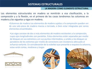 SISTEMAS ESTRUCTURALES
LA MADERA COMO ELEMENTO ESTRUCTURAL
Los elementos estructurales en madera se remitirán a esa clasificación, a la
compresión y a la flexión, en el primero de los casos tendremos las columnas en
madera y las viguetas y vigas en madera.
•Columnas de madera Los elementos de madera sujetos a la compresión pueden ser
de una sola pieza de madera maciza o terciada, o bien estar integradas por varios
elementos ensamblados.
•Las vigas constan de dos o más elementos de madera resistentes a la compresión,
cuyos ejes longitudinales son paralelos. Estos elementos están separados por medio
de bloques en sus extremos y en sus puntos intermedios, y unidos a los bloques se
paradores de los extremos por medio de conectores con resistencia adecuada al
esfuerzo cortante. En consideración de la esbeltez que presente o requiera la columna,
estas serán cortas, medianas y largas
 