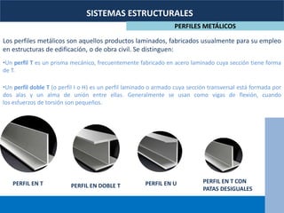 SISTEMAS ESTRUCTURALES
PERFILES METÁLICOS
Los perfiles metálicos son aquellos productos laminados, fabricados usualmente para su empleo
en estructuras de edificación, o de obra civil. Se distinguen:
•Un perfil T es un prisma mecánico, frecuentemente fabricado en acero laminado cuya sección tiene forma
de T.
•Un perfil doble T (o perfil I o H) es un perfil laminado o armado cuya sección transversal está formada por
dos alas y un alma de unión entre ellas. Generalmente se usan como vigas de flexión, cuando
los esfuerzos de torsión son pequeños.
PERFIL EN T PERFIL EN UPERFIL EN DOBLE T
PERFIL EN T CON
PATAS DESIGUALES
 