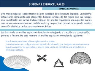 SISTEMAS ESTRUCTURALES
MALLAS ESPACIALES
Una malla espacial (space frame) es una tipología de estructura espacial, un sistema
estructural compuesto por elementos lineales unidos de tal modo que las fuerzas
son transferidas de forma tridimensional. Las mallas espaciales son aquellas en las
que todos sus elementos son prefabricados y no precisan para el montaje de medios
de unión distintos de los puramente mecánicos
Las barras de las mallas espaciales funcionan trabajando a tracción o a compresión,
pero no a flexión. De esta manera las mallas espaciales cumplen lo siguiente:
•Las fuerzas exteriores sólo se aplican en los nudos.
•Los elementos se configuran en el espacio de tal modo que la rigidez de cada unión se
puede considerar despreciable, es decir, cada unión se considera una articulación a
efectos de cálculo.
 