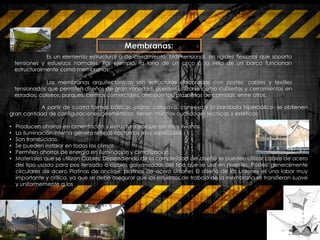 Membranas:
A partir de cuatro formas básicas -plana, cóncava, convexa y la parábola hiperbólica- se obtienen
gran cantidad de configuraciones geométricas, tienen muchas cualidades técnicas y estéticas:
• Producen ahorros en cimentación y estructura porque son muy livianas.
• La iluminación interna genera reflejos nocturnos muy especiales.
• Son translúcidas.
• Se pueden instalar en todos los climas.
• Permiten ahorros de energía en iluminación y climatización.
• Materiales que se utilizan Cables: Dependiendo de la complejidad del diseño se pueden utilizar cables de acero
del tipo usado para pos tensado o cables galvanizados del tipo que se usa en puentes. Postes: generalmente
circulares de acero Platinas de anclaje: platinas de acero Uniones El diseño de las uniones es una labor muy
importante y crítica, ya que se debe asegurar que los esfuerzos de trabajo de la membrana se transfieran suave
y uniformemente a los
Es un elemento estructural o de cerramiento, bidimensional, sin rigidez flexional que soporta
tensiones y esfuerzos normales. Por ejemplo, la lona de un circo o la vela de un barco funcionan
estructuralmente como membranas.
Las membranas arquitectónicas son estructuras elaboradas con postes, cables y textiles
tensionados que permiten diseños de gran variedad, pueden utilizarse como cubiertas y cerramientos en
estadios, coliseos, parques, centros comerciales, aeropuertos, plazoletas de comidas, entre otros.
 