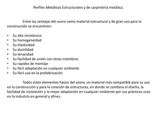 Entre las ventajas del acero como material estructural y de gran uso para la
construcción se encuentran:
• Su alta resistencia:
• Su homogeneidad
• Su elasticidad
• Su ductilidad
• Su tenacidad
• Su facilidad de unión con otros miembros
• Su rapidez de montaje
• Su fácil adaptación en cualquier ambiente
• Su fácil uso en la prefabricación
Todos estos elementos hacen del acero, un material más compatible para su uso
en la construcción y para la creación de estructuras, en donde se combina el diseño, la
facilidad de instalación y la mejor adaptación en cualquier ambiente por sus prácticos usos
en la industria en general y afines.
Perfiles Metálicos Estructurales y de carpintería metálica.
 