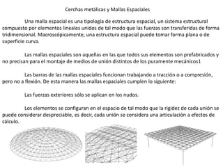 Cerchas metálicas y Mallas Espaciales
Una malla espacial es una tipología de estructura espacial, un sistema estructural
compuesto por elementos lineales unidos de tal modo que las fuerzas son transferidas de forma
tridimensional. Macroscópicamente, una estructura espacial puede tomar forma plana o de
superficie curva.
Las mallas espaciales son aquellas en las que todos sus elementos son prefabricados y
no precisan para el montaje de medios de unión distintos de los puramente mecánicos1
Las barras de las mallas espaciales funcionan trabajando a tracción o a compresión,
pero no a flexión. De esta manera las mallas espaciales cumplen lo siguiente:
Las fuerzas exteriores sólo se aplican en los nudos.
Los elementos se configuran en el espacio de tal modo que la rigidez de cada unión se
puede considerar despreciable, es decir, cada unión se considera una articulación a efectos de
cálculo.
 