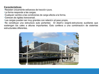 Caracteristicas:
-Resisten únicamente esfuerzos de tracció n pura.
-La forma responde a las cargas.
-Cualquier cambio a las condiciones de carga afecta a la forma.
-Carecen de rigidez transversal.
-Las cargas pueden ser muy grandes con relació n al peso propio.
-No constituye una estructura auto portantes: El diseñ o exigirá estructuras auxiliares que
sostengan los cales a alturas importantes. Esto conlleva a una combinació n de sistemas
estructurales diferentes.
 
