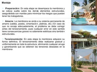 Montaje
o Preparació n: En esta etapa se desempaca la membrana y
se coloca suelta sobre los demás elementos estructurales,
asegurándola con manilas para minimizar los riesgos que puedan
tener los trabajadores.
o Amarre: La membrana se ancla a su sistema permanente de
amarre (cables, postes, cimentació n, platinas, etc.) En caso de
que no encaje adecuadamente, el problema se debe corregir
antes del tensionamiento, pues cualquier error en este sentido
tiene consecuencias graves no solamente estéticas sino también
estructurales.
o Tensionamiento: En esta etapa la membrana adquiere su
forma definitiva. El tensionamiento debe realizarse gradual y
uniformemente en toda la estructura, eliminando cualquier arruga
y garantizando que se obtienen las tensiones deseadas en la
membrana
 