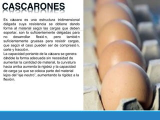 Es cáscara es una estructura tridimensional
delgada cuya resistencia se obtiene dando
forma al material según las cargas que deben
soportar, son lo suficientemente delgadas para
no desarrollar flexió n, pero también
suficientemente gruesas para resistir cargas,
que según el caso pueden ser de compresió n,
corte y tracció n.
La capacidad portante de la cáscara se genera
dándole la forma adecuada sin necesidad de
aumentar la cantidad de material, la curvatura
hacia arriba aumenta la rigidez y la capacidad
de carga ya que se coloca parte del material
lejos del “eje neutro”, aumentando la rigidez a la
flexió n.
 