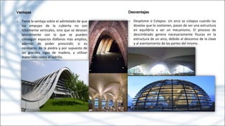 Ventajas
o Tiene la ventaja sobre el adintelado de que
los empujes de la cubierta no son
totalmente verticales, sino que se desvían
lateralmente con lo que se pueden
conseguir espacios diáfanos más amplios,
además de poder prescindir, si es
necesario, de la piedra y por supuesto de
las grandes vigas de madera, y utilizar
materiales como el ladrillo.
Desventajas
o Desplome o Colapso. Un arco se colapsa cuando las
dovelas que lo sostienen, pasan de ser una estructura
en equilibrio a ser un mecanismo. El proceso de
descimbrado genera necesariamente fisuras en la
estructura de un arco, debido al descenso de la clave
y al asentamiento de las partes del mismo.
 