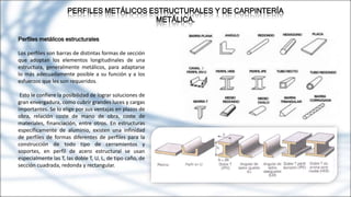 PERFILES METÁLICOS ESTRUCTURALES Y DE CARPINTERÍA
METÁLICA.
Perfiles metálicos estructurales
Los perfiles son barras de distintas formas de sección
que adoptan los elementos longitudinales de una
estructura, generalmente metálicos, para adaptarse
lo más adecuadamente posible a su función y a los
esfuerzos que les son requeridos.
Esto le confiere la posibilidad de lograr soluciones de
gran envergadura, como cubrir grandes luces y cargas
importantes. Se lo elige por sus ventajas en plazos de
obra, relación coste de mano de obra, coste de
materiales, financiación, entre otros. En estructuras
específicamente de aluminio, existen una infinidad
de perfiles de formas diferentes de perfiles para la
construcción de todo tipo de cerramientos y
soportes, en perfil de acero estructural se usan
especialmente las T, las doble T, U, L, de tipo caño, de
sección cuadrada, redonda y rectangular.
 