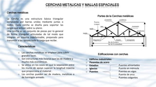 CERCHAS METALICAS Y MALLAS ESPACIALES
Cerchas metálicas
La Cercha es una estructura básica triangular
compuesta por barras unidas mediante juntas o
nodos. Cada cercha se diseña para soportar las
cargas que actúan sobre su plano.
Una cercha es un conjunto de piezas por lo general
de forma triangular articuladas de tal modo que
integran un sistema indeformable, preparado para
transmitir a los apoyos toda la carga que recibe.
Características
o Las cerchas metálicas se emplean para cubrir
grandes luces.
o Son estructuras más livianas que las de madera y
mucho más económicas.
o Se utiliza en los casos en que la separación entre
los muros de apoyo superan la longitud máxima
que proporciona el material .
o Las cerchas pueden ser de madera, metálicas o
de hormigón armado.
Partes de la Cerchas metálicas
Edificaciones con cerchas
o Edificios industriales
o Pasarelas de acero
o Estadios
o Iglesias
o Puentes
Puentes atirantados
Puente en ménsula
Puentes en vigas
Puente de arco
Puentes colgantes
 