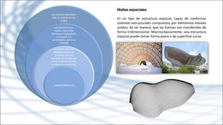 Mallas espaciales
Es un tipo de estructura espacial, capaz de conformar
sistemas estructurales compuestos por elementos lineales
unidos, de tal manera, que las fuerzas son transferidas de
forma tridimensional. Macroscópicamente, una estructura
espacial puede tomar forma plana o de superficie curva.
Las fuerzas exteriores
sólo se aplican en los
nudos
Las barras de las
mallas espaciales
funcionan trabajando
a tracción o a
compresión, pero no
a flexión
sus elementos son
prefabricados y no
precisan para el
montaje de medios de
unión distintos de los
puramente mecánicos
CARACTERISTICAS
 
