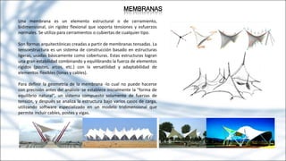 MEMBRANAS
Una membrana es un elemento estructural o de cerramiento,
bidimensional, sin rigidez flexional que soporta tensiones y esfuerzos
normales. Se utiliza para cerramientos o cubiertas de cualquier tipo.
Son formas arquitectónicas creadas a partir de membranas tensadas. La
tensoestructura es un sistema de construcción basado en estructuras
ligeras, usadas básicamente como coberturas. Estas estructuras logran
una gran estabilidad combinando y equilibrando la fuerza de elementos
rígidos (postes, arcos, etc.) con la versatilidad y adaptabilidad de
elementos flexibles (lonas y cables).
Para definir la geometría de la membrana -lo cual no puede hacerse
con precisión antes del análisis- se establece inicialmente la "forma de
equilibrio natural", un sistema compuesto solamente de fuerzas de
tensión, y después se analiza la estructura bajo varios casos de carga,
utilizando software especializado en un modelo tridimensional que
permite incluir cables, postes y vigas.
 