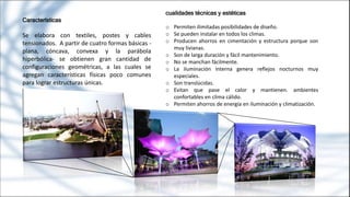 Características
Se elabora con textiles, postes y cables
tensionados. A partir de cuatro formas básicas -
plana, cóncava, convexa y la parábola
hiperbólica- se obtienen gran cantidad de
configuraciones geométricas, a las cuales se
agregan características físicas poco comunes
para lograr estructuras únicas.
cualidades técnicas y estéticas
o Permiten ilimitadas posibilidades de diseño.
o Se pueden instalar en todos los climas.
o Producen ahorros en cimentación y estructura porque son
muy livianas.
o Son de larga duración y fácil mantenimiento.
o No se manchan fácilmente.
o La iluminación interna genera reflejos nocturnos muy
especiales.
o Son translúcidas.
o Evitan que pase el calor y mantienen. ambientes
confortables en clima cálido.
o Permiten ahorros de energía en iluminación y climatización.
 