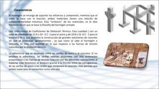 Características
o El Hormigón se encarga de soportar los esfuerzos a compresión, mientras que el
acero lo hace con la tracción, ambos materiales tienen una relación de
complementariedad mecánica. Esta "simbiosis" de los materiales, es la idea
fundamental en que se basa la filosofía del hormigón armado.
o Casi Uniformidad de Coeficientes de Dilatación Térmica: Esta cualidad ( con un
valor de alrededor de 11.0 x 10 - 6 C -1 para el acero y de 10.8 x 10 -6 C - 1 para el
concreto) es la que posibilita la construcción de grandes volúmenes de concreto
sin que se produzcan agrietamientos , ya que como se sabe el hormigón o
concreto, es muy mal material en lo que respecta a las fuerzas de tensión
inducidas por la dilatación térmica.
o La adherencia que se desarrolla entre las varillas de acero y el concreto: Si no
existiera la adherencia, las varillas saldrían disparadas con una aceleración
proporcional a las fuerzas de tensión inducido por las diferentes solicitaciones al
material. Este fenómeno se produce gracias a la fricción entre las corrugaciones
de las varillas de acero y los áridos que componen el concreto. Esto permite que
ambos materiales se comporten como uno sólo
 