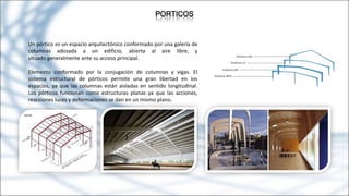 PORTICOS
Un pórtico es un espacio arquitectónico conformado por una galería de
columnas adosada a un edificio, abierta al aire libre, y
situado generalmente ante su acceso principal.
Elemento conformado por la conjugación de columnas y vigas. El
sistema estructural de pórticos permite una gran libertad en los
espacios, ya que las columnas están aisladas en sentido longitudinal.
Los pórticos funcionan como estructuras planas ya que las acciones,
reacciones luces y deformaciones se dan en un mismo plano.
 