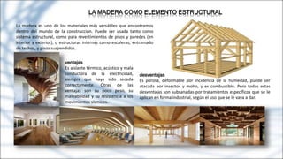 LA MADERA COMO ELEMENTO ESTRUCTURAL
La madera es uno de los materiales más versátiles que encontramos
dentro del mundo de la construcción. Puede ser usada tanto como
sistema estructural, como para revestimientos de pisos y paredes (en
interior y exterior), o estructuras internas como escaleras, entramado
de techos, y pisos suspendidos.
ventajas
Es aislante térmico, acústico y mala
conductora de la electricidad,
siempre que haya sido secada
correctamente. Otras de las
ventajas son su poco peso, su
maleabilidad y su resistencia a los
movimientos sísmicos.
desventajas
Es porosa, deformable por incidencia de la humedad, puede ser
atacada por insectos y moho, y es combustible. Pero todas estas
desventajas son subsanadas por tratamientos específicos que se le
aplican en forma industrial, según el uso que se le vaya a dar.
 
