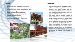 Ventajas
o Aceleración de los tiempos de construcción
o Menor costo
o Acabado de mejor calidad en la superficie de las
paredes de hormigón
o Mejor resistencia sísmica y al viento
o Excelente sistema a prueba de sonido
o Paredes y losas monolíticas
o Mínimo encofrado necesario
o El encofrado de paredes y losas puede
reutilizarse
Desventajas
o Por ser un sistema que posee gran rigidez,
estará expuesto a grandes esfuerzos
sísmicos, los cuales tienen que ser
disipados por las fundaciones, esto significa
que debe estar sustentado por un suelo con
gran capacidad portante.
o Por poseer losas de delgado espesor, la
longitud de los ramales de instalaciones de
aguas servidas es limitada. En algunos casos
se tiene que llegar a aumentar el espesor
de la losa donde van ubicados los baños
para poder cumplir con las pendientes.
o Por la continuidad de los muros en toda su
longitud, existirán grandes limitaciones en
cuanto a la distribución de los espacios
internos de cada planta, por lo que su uso
principal es de viviendas multifamiliares u
hoteles.
 
