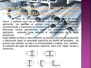 Se trata de elementos fabricados principalmente en acero,
hierro y aluminio cuyo uso se extiende a gran variedad de ámbitos de
aplicación. Los perfiles se utilizan como elementos estructurales,
incrementando y asentando la resistencia en la obra. Puede contar con
diferentes formas geométricas, según las prioridades de uso y
aplicación, teniendo como objetivo el reforzamiento de la pieza
estructural.
Cada modelo se lleva a cabo mediante un proceso concreto de producción
y fabricación según la necesidad específica de diseño de acabados. Un
proceso que atiende, no sólo a su funcionalidad y empleo, sino, también,
al contexto del lugar de aplicación; industria, obra civil, hogar, locales y
comercios …
 