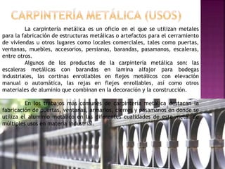 La carpintería metálica es un oficio en el que se utilizan metales
para la fabricación de estructuras metálicas o artefactos para el cerramiento
de viviendas u otros lugares como locales comerciales, tales como puertas,
ventanas, muebles, accesorios, persianas, barandas, pasamanos, escaleras,
entre otros.
Algunos de los productos de la carpintería metálica son: las
escaleras metálicas con barandas en lamina alfajor para bodegas
industriales, las cortinas enrollables en flejes metálicos con elevación
manual o automática, las rejas en flejes enrollables, así como otros
materiales de aluminio que combinan en la decoración y la construcción.
En los trabajos más comunes de carpintería metálica destacan la
fabricación de puertas, ventanas, armarios, cierres y pasamanos en donde se
utiliza el aluminio metálico en las diferentes cualidades de este metal de
múltiples usos en materia industrial.
 