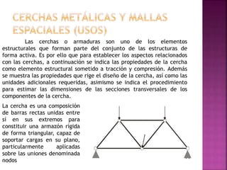 Las cerchas o armaduras son uno de los elementos
estructurales que forman parte del conjunto de las estructuras de
forma activa. Es por ello que para establecer los aspectos relacionados
con las cerchas, a continuación se indica las propiedades de la cercha
como elemento estructural sometido a tracción y compresión. Además
se muestra las propiedades que rige el diseño de la cercha, así como las
unidades adicionales requeridas, asimismo se indica el procedimiento
para estimar las dimensiones de las secciones transversales de los
componentes de la cercha.
La cercha es una composición
de barras rectas unidas entre
sí en sus extremos para
constituir una armazón rígida
de forma triangular, capaz de
soportar cargas en su plano,
particularmente aplicadas
sobre las uniones denominada
nodos
 