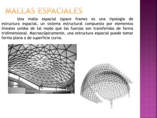 Una malla espacial (space frame) es una tipología de
estructura espacial, un sistema estructural compuesto por elementos
lineales unidos de tal modo que las fuerzas son transferidas de forma
tridimensional. Macroscópicamente, una estructura espacial puede tomar
forma plana o de superficie curva.
 