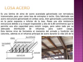 Es una lámina de alma de acero acanalada galvanizada con nervaduras
transversales para usar como losa de entrepiso o techo. Esta fabricada con
acero estructural galvanizado en ambas caras, bien galvanizado y precintado
en la parte expuesta o inferior de la losa. Posee una alta resistencia
estructural debido a su troquel trapezoidal y alto de 6.00 centímetros que le
permite una alta capacidad para resistir cargas, pero sobre todo por su
adecuada distribución de refuerzos para cubrir cargas.
Esta lámina sirve de formaleta al momento del armado y fundición del
concreto, además es el refuerzo principal de acero durante la vida útil de la
losa.
 