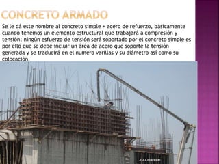 Se le dá este nombre al concreto simple + acero de refuerzo, básicamente
cuando tenemos un elemento estructural que trabajará a compresión y
tensión; ningún esfuerzo de tensión será soportado por el concreto simple es
por ello que se debe incluir un área de acero que soporte la tensión
generada y se traducirá en el numero varillas y su diámetro así como su
colocación.
 