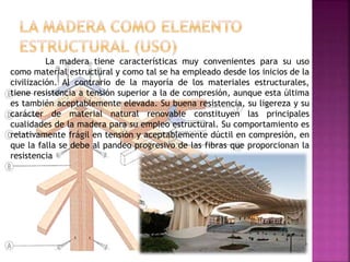 La madera tiene características muy convenientes para su uso
como material estructural y como tal se ha empleado desde los inicios de la
civilización. Al contrario de la mayoría de los materiales estructurales,
tiene resistencia a tensión superior a la de compresión, aunque esta última
es también aceptablemente elevada. Su buena resistencia, su ligereza y su
carácter de material natural renovable constituyen las principales
cualidades de la madera para su empleo estructural. Su comportamiento es
relativamente frágil en tensión y aceptablemente dúctil en compresión, en
que la falla se debe al pandeo progresivo de las fibras que proporcionan la
resistencia
 
