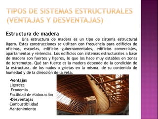 Estructura de madera
Una estructura de madera es un tipo de sistema estructural
ligero. Estas construcciones se utilizan con frecuencia para edificios de
oficinas, escuelas, edificios gubernamentales, edificios comerciales,
apartamentos y viviendas. Los edificios con sistemas estructurales a base
de madera son fuertes y ligeros, lo que los hace muy estables en zonas
de terremotos. Qué tan fuerte es la madera depende de la condición de
la estructura, de los nudos o grietas en la misma, de su contenido de
humedad y de la dirección de la veta.
•Ventajas
Ligereza
Economía
Facilidad de elaboración
•Desventajas
Combustibilidad
Mantenimiento
 