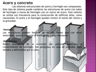 Acero y concreto
Los sistemas estructurales de acero y hormigón son compuestos.
Este tipo de sistema puede combinar las estructuras de acero con tubos
de hormigón o muros de hormigón con un marco de acero. Este sistema
se utiliza con frecuencia para la construcción de edificios altos, como
rascacielos. El acero y el hormigón pueden resistir el estrés del viento y
la gravedad.
•Ventajas
Las estructuras pueden hacerse de sección menor que con otros
materiales, pues el material es homogéneo y muy resistente.
•Desventajas
Deben protegerse de la corrosión con pinturas especiales o
recubrimiento de hormigón. Son peligrosas en caso de incendio, pues
tienden a deformarse por el calor.
 