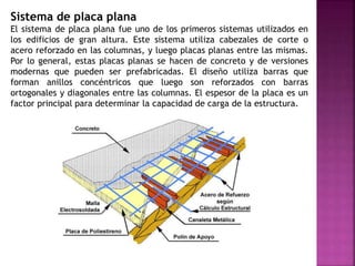 Sistema de placa plana
El sistema de placa plana fue uno de los primeros sistemas utilizados en
los edificios de gran altura. Este sistema utiliza cabezales de corte o
acero reforzado en las columnas, y luego placas planas entre las mismas.
Por lo general, estas placas planas se hacen de concreto y de versiones
modernas que pueden ser prefabricadas. El diseño utiliza barras que
forman anillos concéntricos que luego son reforzados con barras
ortogonales y diagonales entre las columnas. El espesor de la placa es un
factor principal para determinar la capacidad de carga de la estructura.
 
