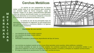 C
E
R
C
H
A
S
La cercha es una composición de barras
rectas unidas entre si en sus extremos para constituir
una armazón rígida de forma triangular, capaz de
soportar cargas en su plano, particularmente aplicadas
sobre las uniones denominada nodos; en consecuencia,
todos los elementos se encuentran trabajando a tracción
o compresión sin la presencia de flexión y corte.
La cercha es uno de los principales tipos de
estructuras empleados en ingeniería, ya que proporciona
una solución práctica y económica debido a la ligereza
del peso y gran resistencia.
Elementos de una cercha
M
E
T
A
L
I
C
A
S
Cerchas Metálicas
 Los miembros de arriba cordón superior.
 Los miembros de abajo cordón inferior.
 Diagonales.
 Verticales montantes o pendolones dependiendo del tipo de fuerza.
Usos
 Las cerchas se emplean cuando se tiene luces libres grandes como puentes, sitios públicos y estadios.
 Las cerchas paralelas se usan en recintos amplios, de cordones superiores curvos se comportan similar a una
estructura colgante o un arco y se emplean en algunos puentes, en techos y entrepiso se emplean cerchas liviana.
 El rango de luces de la cercha es de 15 a 50m para cerchas de acero.
 
