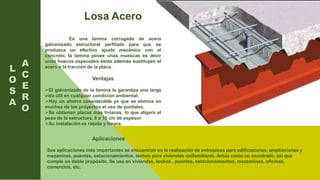 L
O
S
A
Es una lamina corrugada de acero
galvanizado estructural perfilada para que se
produzca un efectivo ajuste mecánico con el
concreto, la lamina posee unas muescas es decir
unos huecos especiales estas además sustituyen el
acero a la tracción de la placa.
Ventajas
El galvanizado de la lamina le garantiza una larga
vida útil en cualquier condición ambiental.
Hay un ahorro considerable ya que se elimina en
muchos de los proyectos el uso de puntales.
Se obtienen placas mas livianas, lo que aligera el
peso de la estructura, 8 a 10 cm de espesor.
Su instalación es rápida y limpia.
A
C
E
R
O
Losa Acero
Aplicaciones
Sus aplicaciones más importantes se encuentran en la realización de entrepisos para edificaciones, ampliaciones y
mezaninas, puentes, estacionamientos, techos para viviendas unifamiliares. Actúa como un encofrado, así que
cumple un doble propósito. Se usa en viviendas, techos , puentes, estacionamientos, mezzaninas, oficinas,
comercios, etc.
 