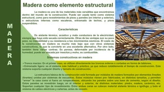 M
A
D
E
R
A
La madera es uno de los materiales más versátiles que encontramos
dentro del mundo de la construcción. Puede ser usada tanto como sistema
estructural, como para revestimientos de pisos y paredes (en interior y exterior),
o estructuras internas como escaleras, entramado de techos, y pisos
suspendidos.
Características
Es aislante térmico, acústico y mala conductora de la electricidad,
siempre que haya sido secada correctamente. Otras de las ventajas son su poco
peso, su maleabilidad y su resistencia a los movimientos sísmicos. El costo de
la construcción en madera es mucho más bajo que con otros sistemas
constructivos, lo que la convierte en una excelente alternativa. Por otro lado,
también tiene varias contras; Es porosa, deformable por incidencia de la
humedad, puede ser atacada por insectos y moho, es combustible.
Madera como elemento estructural
Sistemas constructivos en madera
Tronco macizo: En el primer caso, se utilizan directamente los troncos enteros o cortados en forma de tablones.
Entramado ligero: es el sistema más habitual y práctico, ya que reduce notablemente el tiempo de construcción. Este
sistema soporta cualquier diseño y tamaño de construcción.
La estructura básica de la construcción está formada por módulos de madera formados por elementos lineales
(tirantes) unidos por sistemas de escuadras. Estos módulos vienen pre- fabricados, en distintos tamaños, y permiten
“armar” la casa como si fuera un rompecabezas, ubicando los paneles sobre una base de cemento, según el diseño.
Estos paneles se revestirán luego, en el interior y exterior, de distintos materiales: piedra, madera, cerámica, etc.
Soportan cualquier tipo de revestimiento. Entre ambas caras se colocan material aislante térmico e ignífugo, y todo el
sistema de cables eléctricos y cañerías, antes de revestir.
 
