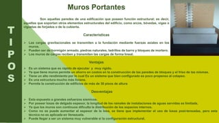 .
Muros Portantes
Son aquellas paredes de una edificación que poseen función estructural; es decir,
aquellas que soportan otros elementos estructurales del edificio, como arcos, bóvedas, vigas o
viguetas de forjados o de la cubierta.
Características
 Las cargas gravitacionales se transmiten a la fundación mediante fuerzas axiales en los
muros.
 Pueden ser de hormigón armado, piedras naturales, ladrillos de barro y bloques de mortero.
 Los muros de cargas reciben y transmiten las cargas de forma lineal.
Ventajas
T
I
P
O
S
 Es un sistema que es rápido de ejecutar y muy rígido.
 Ya que tiene muros permite un ahorro en costos en la construcción de las paredes de bloques y el friso de las mismas.
 Tiene un alto rendimiento por lo cual Es un sistema que bien configurado es poco propenso al colapso.
 Es una estructura mucho más liviana.
 Permite la construcción de edificios de más de 30 pisos de altura
Desventajas
 Esta expuesto a grandes esfuerzos sísmicos.
 Por poseer losas de delgado espesor, la longitud de los ramales de instalaciones de aguas servidas es limitada.
 Ya que los muros son continuos dificulta la distribución de los espacios internos.
 Como no se puede aumentar el espesor de la losa, se tiene que implementar el uso de losas post-tensadas, pero esta
técnica no es aplicada en Venezuela.
 Puede llegar a ser un sistema muy vulnerable si la configuración estructural.
 