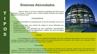 Sistemas Abovedados
Tiene su base en el arco o elemento sustentante de forma curva
destinado a salvar un espacio más o menos grande formado por piedras
talladas en forma de cuña.
Características
 El sistema abovedado se caracteriza por el uso de la bóveda, el arco y la
cúpula.
 Se basa en bóvedas, que centran las cargas en arcos reforzados por
pilastras o contrafuertes.
 Geométricamente, está generada por dos superficies semicilíndricas
ortogonales cuyas líneas de intersección o aristas, son arcos de elipse
que se cruzan en el vértice superior.
T
I
P
O
S Ventaja
Sus empujes de la cubierta no son totalmente verticales, sino que se desvían lateralmente con lo que se pueden
conseguir espacios diáfanos más amplios, además de poder prescindir, si es necesario, de la piedra y por supuesto de las
grandes vigas de madera, y utilizar materiales como el ladrillo.
Desventaja
Desplome o Colapso. Un arco se colapsa cuando las dovelas que lo sostienen, pasan de ser una estructura en
equilibrio a ser un mecanismo. El proceso de descimbrado genera necesariamente fisuras en la estructura de un arco,
debido al descenso de la clave y al asentamiento de las partes del mismo.
 