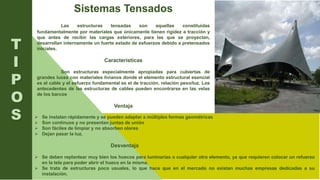 Sistemas Tensados
Las estructuras tensadas son aquellas constituidas
fundamentalmente por materiales que únicamente tienen rigidez a tracción y
que antes de recibir las cargas exteriores, para las que se proyectan,
desarrollan internamente un fuerte estado de esfuerzos debido a pretensados
iniciales.
Características
Son estructuras especialmente apropiadas para cubiertas de
grandes luces con materiales livianos donde el elemento estructural esencial
es el cable y el esfuerzo fundamental es el de tracción. relación peso/luz. Los
antecedentes de las estructuras de cables pueden encontrarse en las velas
de los barcos
Ventaja
T
I
P
O
S  Se instalan rápidamente y se pueden adaptar a múltiples formas geométricas
 Son continuos y no presentan juntas de unión
 Son fáciles de limpiar y no absorben olores
 Dejan pasar la luz.
Desventaja
 Se deben replantear muy bien los huecos para luminarias o cualquier otro elemento, ya que requieren colocar un refuerzo
en la tela para poder abrir el hueco en la misma.
 Se trata de estructuras poco usuales, lo que hace que en el mercado no existan muchas empresas dedicadas a su
instalación.
 