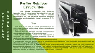 Perfiles Metálicos
Estructurales
Los perfiles estructurales son productos
fabricados para la construcción de estructuras. Son de
sección cerrada, conformado en frio y soldado
eléctricamente por alta frecuencia, formando elementos
tubulares de sección cuadrada, circular, rectangular, T, TT,
entre otros.
Tipos
Perfil HEB: Es un perfil muy usado en construcción, se
utiliza para columnas, pilotes, vigas, refuerzo y otros usos
de gran resistencia.
Perfil tipo U o Canal: se utiliza para vigas y columnas que
se unen y sueldan, en usos de rendimiento medio.
Perfil angular o ángulos: puede ser de lados iguales o
desiguales, se utiliza en dinteles, columnas, vigas de
rendimiento, estructuras secundarias.
P
E
R
F
I
L
E
S
Tubo de Acero circular: se utiliza preferiblemente para columnas.
Tubo de acero cuadrado sección hueca: se utilizan con mayor frecuencia como columnas, pero también puede ser
utilizado como vigas, abrazaderas y en otros usos.
Placas de acero estructural: Se trata de piezas planas de acero estructural, cortadas a medida, así como cualquier otra
aplicación donde el tamaño no es estándar y son medidas muy especificas. En general tienen entre 1/8 ” a 6″ de espesor
Perfiles de Corte: Normalmente son las secciones de ala ancha de un perfil HEB o IPE, que se cortan por la mitad para
formar una sección “T”. Se utiliza para dinteles, vigas, tirantes y columnas.
M
E
T
A
L
I
C
O
S
 