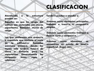 CLASIFICACION
Atendiendo a la estructura
pueden ser:
Aquellas en que las cargas del
edificio son sostenidas por muros
soportantes, llamados, muros de
carga.
Las que conforman una armazón
o esqueleto que sostiene el resto
de la edificación, llamadas
asimismo armazón, donde los
muros solo tendrán función de
cierre o divisoria, pero no
soportantes. Generalmente las
componen losas, vigas y
columnas.
10
También pueden a atender a:
Sistemas cuyos elementos principales
trabajan a tracción o compresión
simples.
Sistemas cuyos elementos trabajan a
flexión, corte y compresión,
Sistemas cuyos elementos se
encuentran en estado de tensión
superficial. (Engel, 2001).
 
