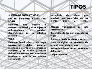 TIPOS
SISTEMA DE POSTES Y VIGAS
Los dos elementos básicos son:
POSTE.
Elemento que trabaja a
compresión lineal y esta sujeto a
aplastamiento o pandeo,
dependiendo de su esbeltez
relativa.
VIGA.
Elemento lineal sujeto a una carga
transversal; debe generar
resistencia interna a los esfuerzos
cortantes y de flexión y resistir
deflexión excesiva. Esta estructura
requiere el uso de un sistema
estructural
11
secundario de relleno par
producir las superficies de los
muros, pisos y techos.
Algunas variaciones de este
sistema son:
-Extensión de los extremos de las
vigas
-Sujeción rígida de vigas y poste
-Sujeción rígida con extensión de
los extremos de las vigas
-Ensanchamiento de los extremos
del poste
- Viga continua
 