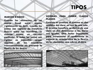 TIPOS
SISTEMAS PARA CUBRIR CLAROS
PLANOS
Consiste en producir el sistema en dos
sentidos del claro, en vez de uno solo.
El máximo beneficio se deriva de una
claro en dos direcciones si los claros
son iguales. Otro factor importante
para incrementar el rendimiento es
mejorar la característica de la flexión
de los elementos que cubren el claro.
MARCOS RÍGIDOS
Cuando los elementos de un
marco lineal están sujetos
rígidamente, es decir, cuando las
juntas son capaces de transferir
flexión entre los miembros, es
sistema asume un carácter
particular. Si todas las juntas son
rígidas, es imposible cargar
algunos de los miembros
transversalmente sin provocar la
flexión de los demás.
13
 