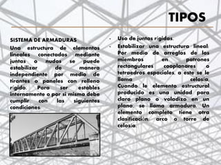 TIPOS
- Uso de juntas rígidas.
- Estabilizar una estructura lineal:
Por medio de arreglos de los
miembros en patrones
rectangulares cooplanares o
tetraedros espaciales, a este se le
llama celosía.
Cuando le elemento estructural
producido es una unidad para
claro plano o voladizo en un
plano, se llama armadura. Un
elemento completo tiene otra
clasificación: arco o torre de
celosía.
SISTEMA DE ARMADURAS
Una estructura de elementos
lineales conectados mediante
juntas o nudos se puede
estabilizar de manera
independiente por medio de
tirantes o paneles con relleno
rígido. Para ser estables
internamente o por si misma debe
cumplir con las siguientes
condiciones:
14
 