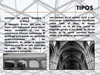 TIPOS
con apoyos en el mismo nivel y con
una carga uniformemente distribuida
sobre todo el claro, la forma
resultante es la de una curva de
segundo grado o parábola. La forma
básica es la curva convexa hacia
abajo, si la carga es gravitacional.
SISTEMA DE ARCO, BÓVEDA Y
CÚPULA:
El concepto básico del arco es
tener una estructura para cubrir
claros, mediante el uso de
compresión interna solamente. El
perfil del arco puede ser derivado
geométricamente de las
condiciones de carga y soporte.
Para un arco de un solo claro que
no esta fijo en la forma d
resistencia a momento,
15
 