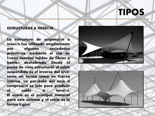 TIPOS
ESTRUCTURAS A TENSIÓN
La estructura de suspensión a
tensión fue utilizada ampliamente
por algunas sociedades
primitivas, mediante el uso de
líneas cuerdas tejidas de fibras o
bambú deshebrado. Desde el
punto de vista estructural, el cable
suspendido es el inverso del arco,
tanto en forma como en fuerza
interna. La parábola del arco a
compresión se jala para producir
el cable a tensión.
El acero es el principal material
para este sistema y el cable es la
forma lógica.
16
 