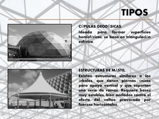 TIPOS
CÚPULAS GEODÉSICAS.
Ideada para formar superficies
hemisféricas, se basa en triangulación
esférica.
ESTRUCTURAS DE MÁSTIL.
Existen estructuras similares a los
árboles, que tienen piernas únicas
para apoyo vertical y que soportan
una serie de ramas. Requiere bases
muy estables, bien anclados contra el
efecto del volteo provocado por
fuerzas horizontales.
18
 