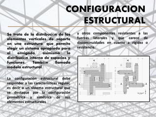 CONFIGURACION
ESTRUCTURAL
y otros componentes resistentes a las
fuerzas laterales y que carece de
discontinuidades en cuanto a rigidez o
resistencia.
.
Se trata de la distribución de los
elementos verticales de soporte
en una estructura, que permite
elegir un sistema apropiado para
el envigado, asimismo la
distribución interna de espacios y
funciones. También llamada
modelo estructural.
La configuración estructural debe
responder a las características regular,
es decir a un sistema estructural que
se destaque por la configuración
geométrica y simétrica de sus
elementos estructurales
19
 