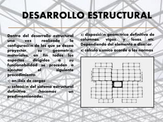 DESARROLLO ESTRUCTURAL
3) disposición geométrica definitiva de
columnas, vigas, y losas, etc.
Dependiendo del elemento a diseñar.
4) calculo sísmico acorde a las normas
.
Dentro del desarrollo estructural
una vez realizada la
configuración de los que se desea
proyectar, su geometría,
materiales, en fin todos los
aspectos dirigidos a su
funcionabilidad se proceden a
ejecutar el siguiente
procedimiento:
1) análisis de cargas
2) selección del sistema estructural
definitivo (hacemos un
predimensionado)
21
 