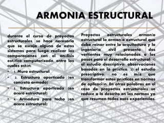 ARMONIA ESTRUCTURAL
Proyectos estructurales armonía
estructural la armonía estructural que
debe reinar entre la arquitectura y la
ingeniería civil presenta dos
vertientes muy relacionadas a los
pasos para el desarrollo estructural: 1)
el estudio descriptivo: observaciones
basadas en la práctica. 2) el estudio
prescriptivo: no es más que
transformar estas prácticas en normas
de aplicación. En otras palabras en el
caso de proyectos estructurales se
reduce a lo descrito en las normas ya
que resumen todas esas experiencias.
durante el curso de proyectos
estructurales, se hace necesaria
que se escoja alguno de estos
sistemas para luego realizar las
comparaciones con el análisis
estático computarizado, entre los
cuales están:
• 1. Muro estructural
• 2. Estructura aporticada (en
concreto armado)
• 3. Estructura aporticada (en
acero estructural)
• 4. Armadura para techo (en
acero estructural)
24
 