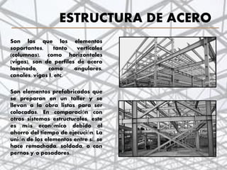 ESTRUCTURA DE ACERO
Son las que los elementos
soportantes, tanto verticales
(columnas), como horizontales
(vigas), son de perfiles de acero
laminado, como angulares,
canales, vigas I, etc.
Son elementos prefabricados que
se preparan en un taller y se
llevan a la obra listas para ser
colocadas. En comparación con
otros sistemas estructurales, este
es más económico debido al
ahorro del tiempo de ejecución. La
unión de los elementos entre sí, se
hace remachada, soldada, o con
pernos y/o pasadores.
26
 