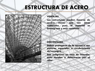 ESTRUCTURA DE ACERO
VENTAJAS
Las estructuras pueden hacerse de
sección menor que con otros
materiales, pues el material es
homogéneo y muy resistente.
DESVENTAJAS
Deben protegerse de la corrosión con
pinturas especiales o recubrimiento
de hormigón.
Son peligrosas en caso de incendio,
pues tienden a deformarse por el
calor.
27
 