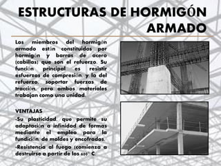 ESTRUCTURAS DE HORMIGÓN
ARMADO
Los miembros del hormigón
armado están constituidos por
hormigón y barras de acero
(cabillas) que son el refuerzo. Su
función principal es resistir
esfuerzos de compresión, y la del
refuerzo, soportar fuerzas de
tracción, pero ambos materiales
trabajan como una unidad.
VENTAJAS
-Su plasticidad, que permite su
adaptación a infinidad de formas
mediante el empleo para la
fundición, de moldes y encofrados.
-Resistencia al fuego (comienza a
destruirse a partir de los 600° C.
28
 