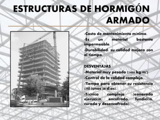 ESTRUCTURAS DE HORMIGÓN
ARMADO
-Costo de mantenimiento mínimo.
-Es un material bastante
impermeable.
-Durabilidad: su calidad mejora con
el tiempo.
DESVENTAJAS
-Material muy pesado (2400 kg/m³)
-Control de la calidad complejo.
-Tiempo para obtener su resistencia
útil (unos 28 días).
-Técnica compleja (esmerada
ejecución, encofrado, fundición,
curado y desencofrado).
29
 